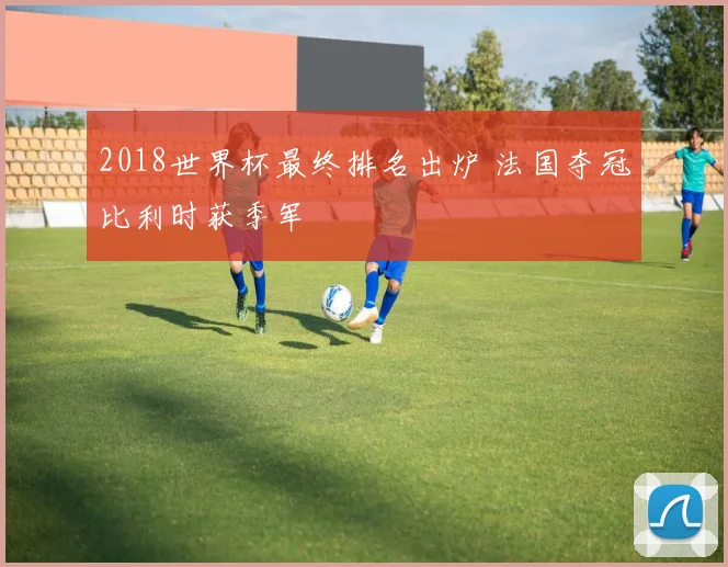2018世界杯最终排名出炉 法国夺冠比利时获季军