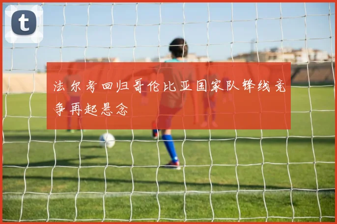 法尔考回归哥伦比亚国家队锋线竞争再起悬念