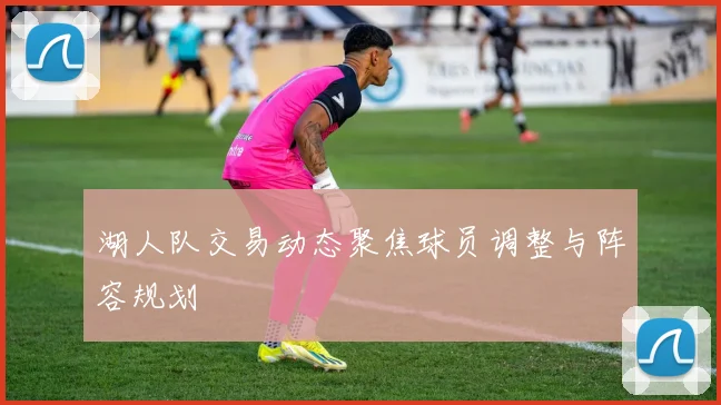 湖人队交易动态聚焦球员调整与阵容规划