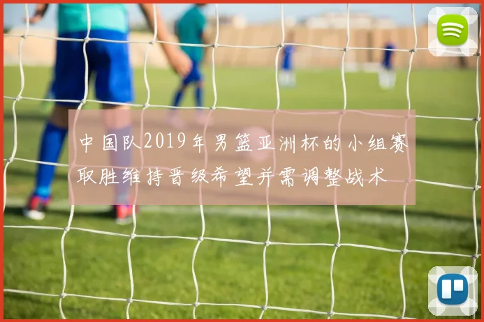 中国队2019年男篮亚洲杯的小组赛取胜维持晋级希望并需调整战术