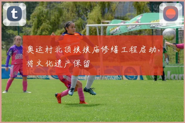 奥运村北顶娘娘庙修缮工程启动，将文化遗产保留