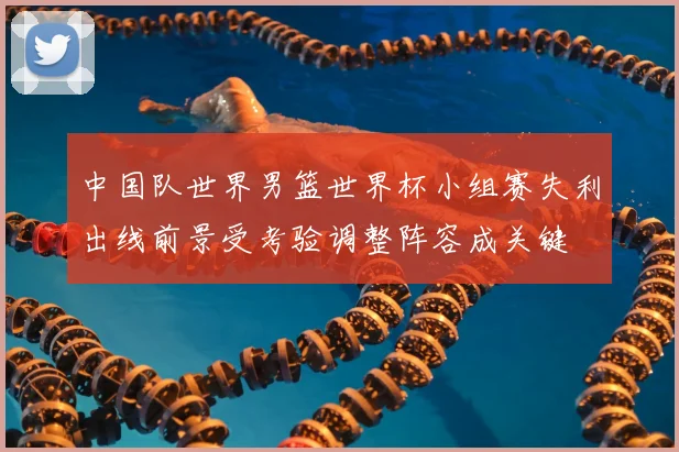 中国队世界男篮世界杯小组赛失利出线前景受考验调整阵容成关键
