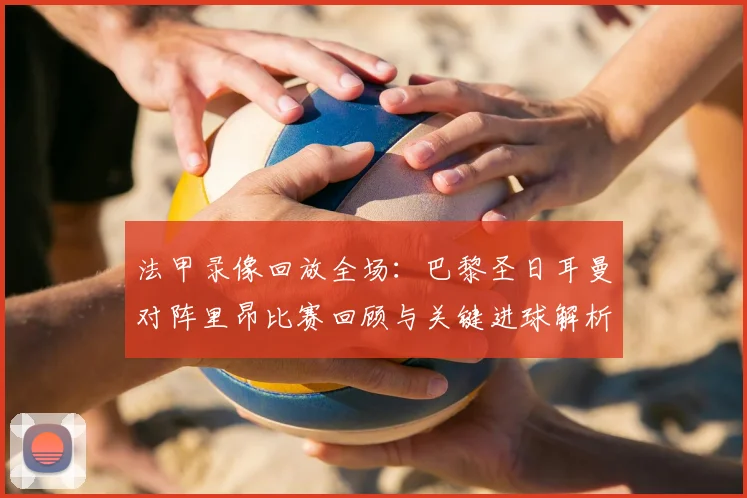 法甲录像回放全场：巴黎圣日耳曼对阵里昂比赛回顾与关键进球解析
