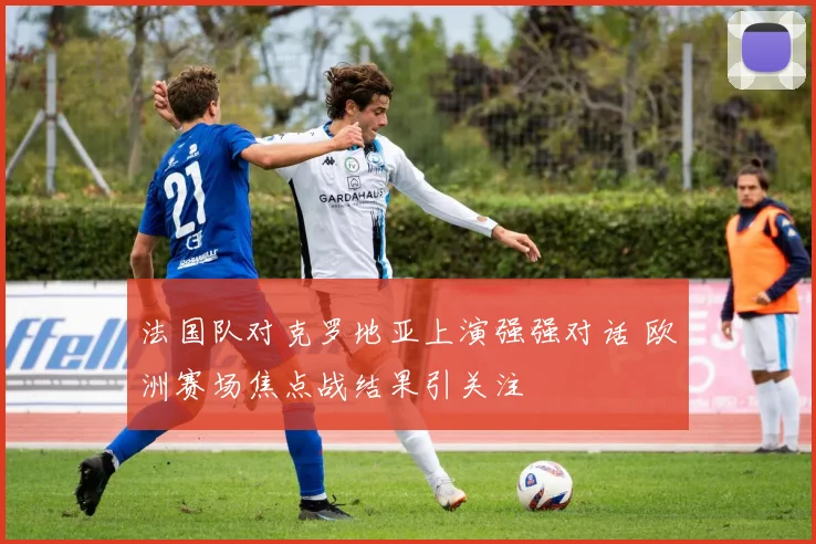 法国队对克罗地亚上演强强对话 欧洲赛场焦点战结果引关注