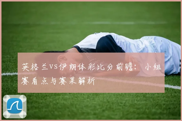 英格兰vs伊朗体彩比分前瞻：小组赛看点与赛果解析