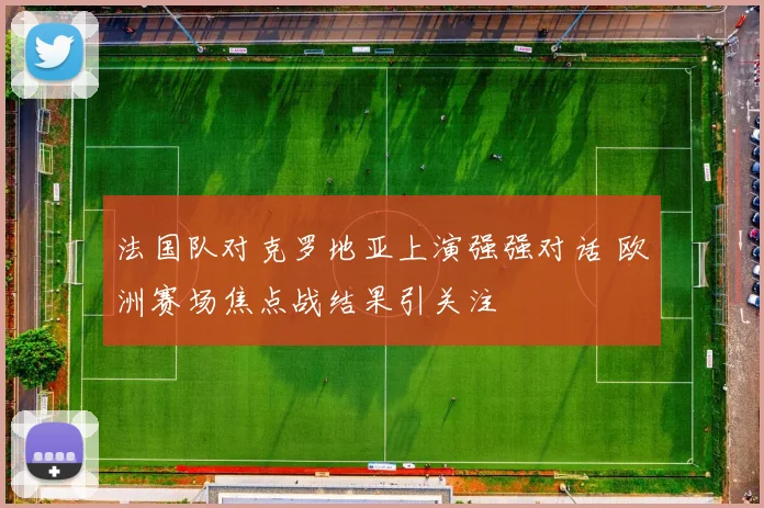 法国队对克罗地亚上演强强对话 欧洲赛场焦点战结果引关注