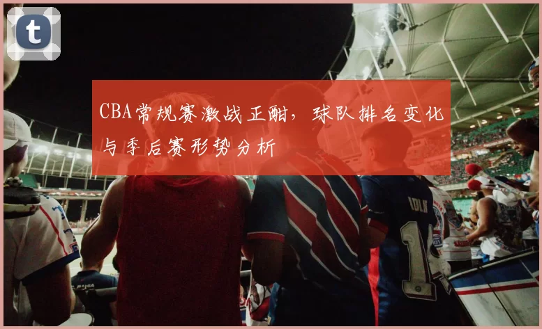 CBA常规赛激战正酣，球队排名变化与季后赛形势分析