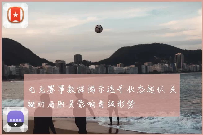电竞赛事数据揭示选手状态起伏 关键对局胜负影响晋级形势