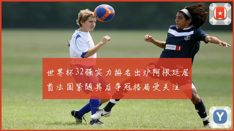 世界杯32强实力排名出炉阿根廷居首法国紧随其后争冠格局受关注