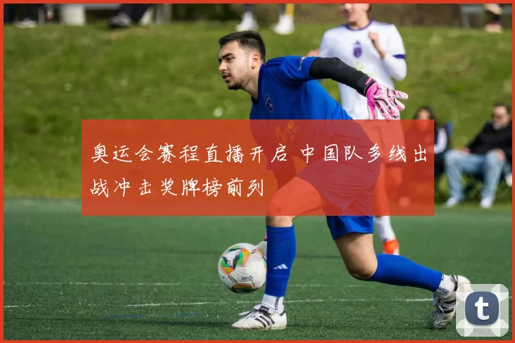 奥运会赛程直播开启 中国队多线出战冲击奖牌榜前列