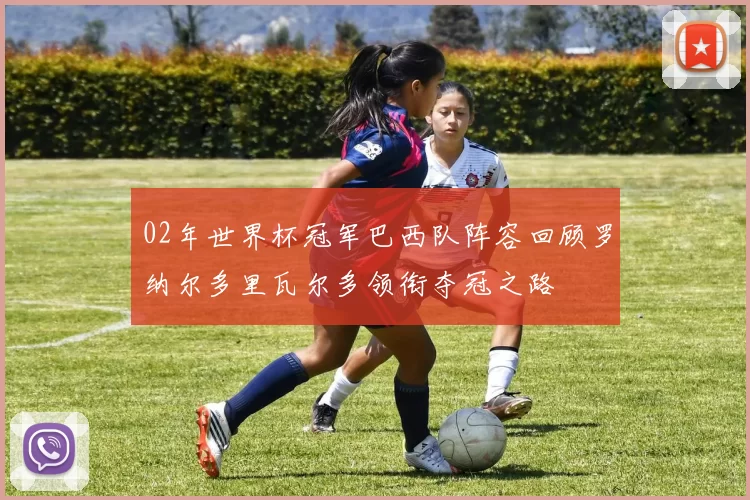 02年世界杯冠军巴西队阵容回顾罗纳尔多里瓦尔多领衔夺冠之路