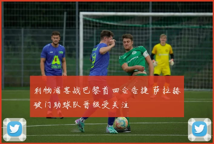 利物浦客战巴黎首回合告捷 萨拉赫破门助球队晋级受关注