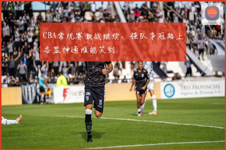 CBA常规赛激战继续，强队争冠路上各显神通谁能笑到