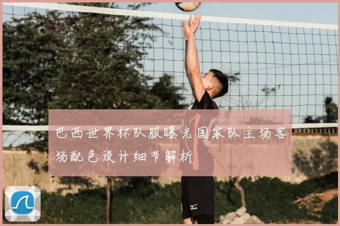 巴西世界杯队服曝光国家队主场客场配色设计细节解析