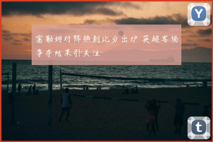 富勒姆对阵热刺比分出炉 英超客场争夺结果引关注