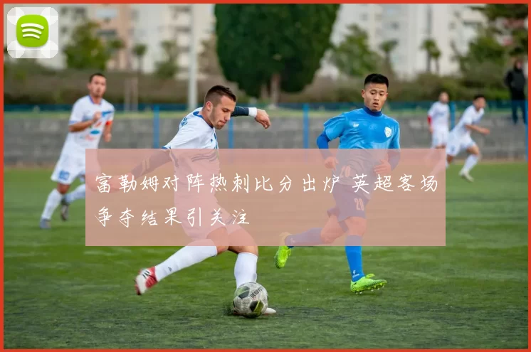 富勒姆对阵热刺比分出炉 英超客场争夺结果引关注