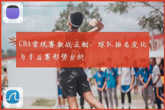 CBA常规赛激战正酣,球队排名变化与季后赛形势分析
