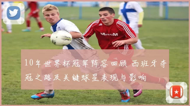 10年世界杯冠军阵容回顾 西班牙夺冠之路及关键球星表现与影响