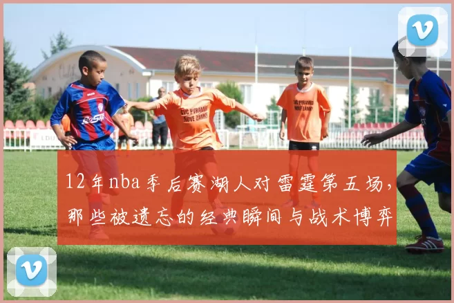 12年nba季后赛湖人对雷霆第五场，那些被遗忘的经典瞬间与战术博弈