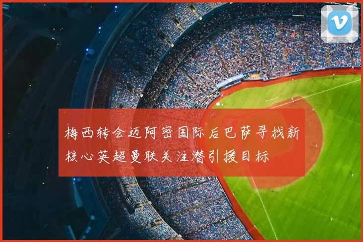 梅西转会迈阿密国际后巴萨寻找新核心英超曼联关注潜引援目标