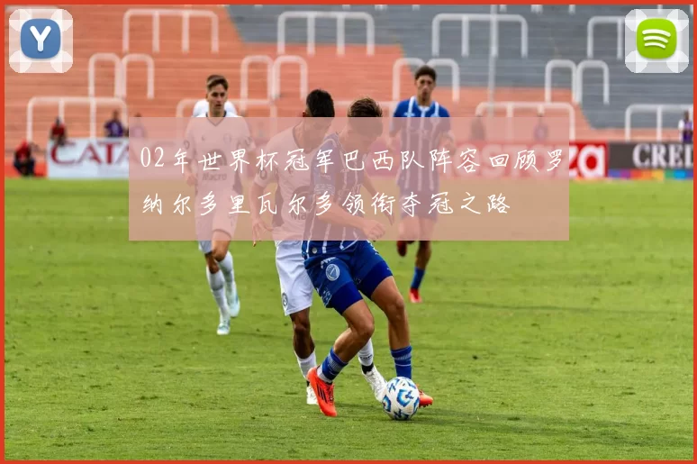 02年世界杯冠军巴西队阵容回顾罗纳尔多里瓦尔多领衔夺冠之路