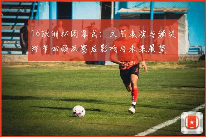 16欧洲杯闭幕式：文艺表演与颁奖环节回顾及赛后影响与未来展望