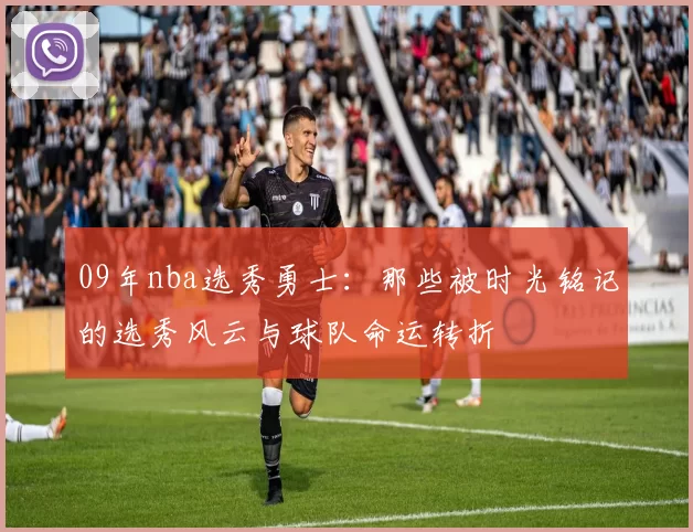 09年nba选秀勇士：那些被时光铭记的选秀风云与球队命运转折