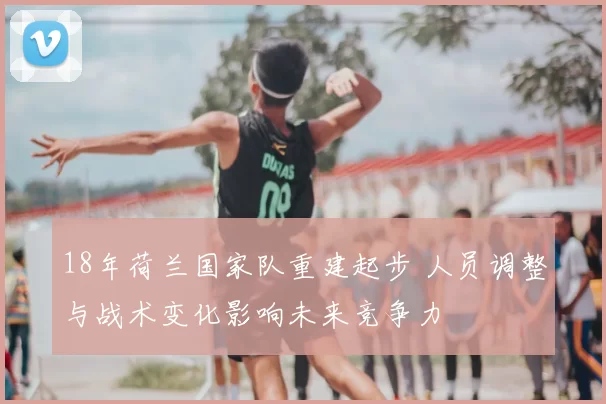 18年荷兰国家队重建起步 人员调整与战术变化影响未来竞争力