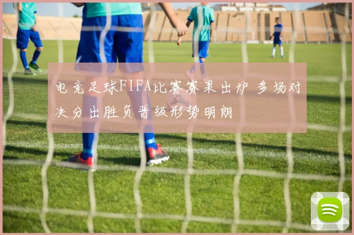 电竞足球FIFA比赛赛果出炉 多场对决分出胜负晋级形势明朗