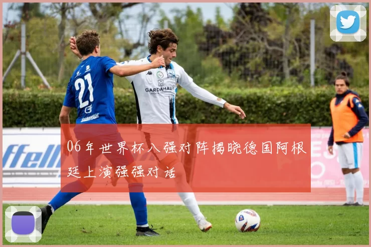 06年世界杯八强对阵揭晓德国阿根廷上演强强对话