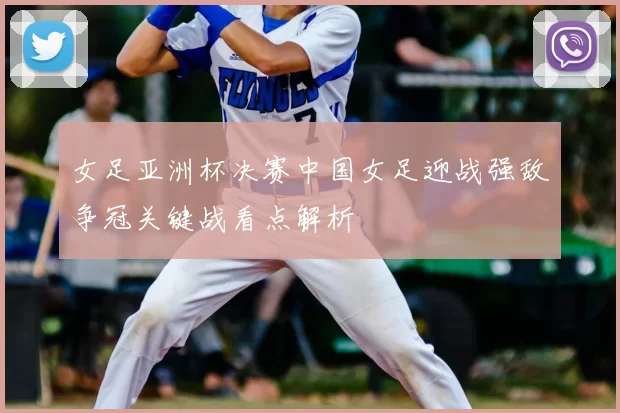 女足亚洲杯决赛中国女足迎战强敌争冠关键战看点解析