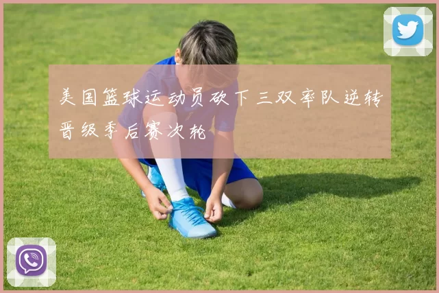 美国篮球运动员砍下三双率队逆转晋级季后赛次轮
