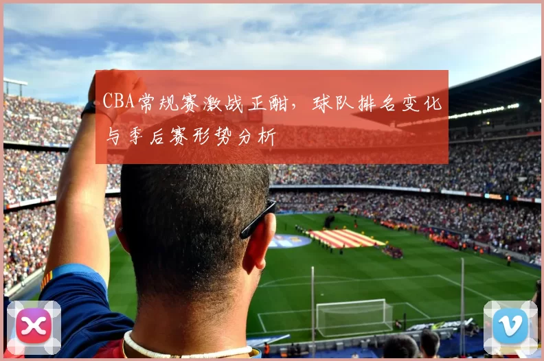 CBA常规赛激战正酣,球队排名变化与季后赛形势分析