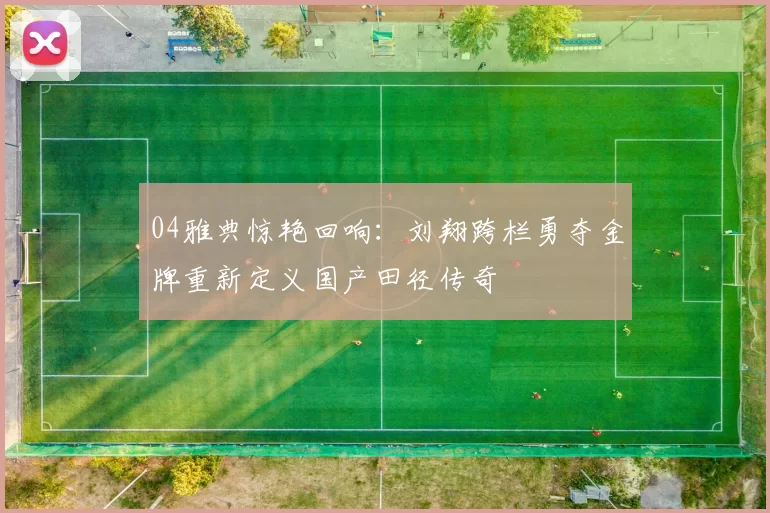 04雅典惊艳回响:刘翔跨栏勇夺金牌重新定义国产田径传奇