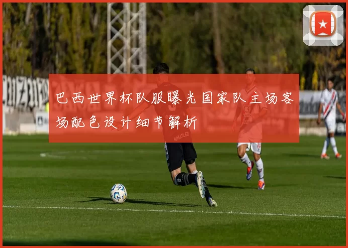 巴西世界杯队服曝光国家队主场客场配色设计细节解析