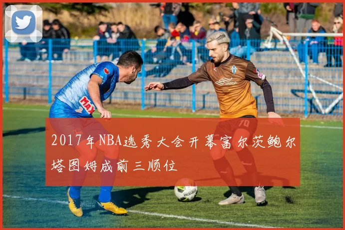 2017年NBA选秀大会开幕富尔茨鲍尔塔图姆成前三顺位