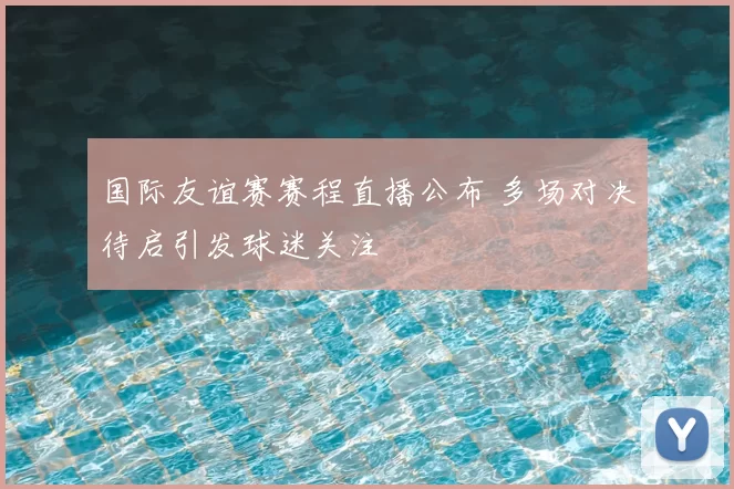 国际友谊赛赛程直播公布 多场对决待启引发球迷关注