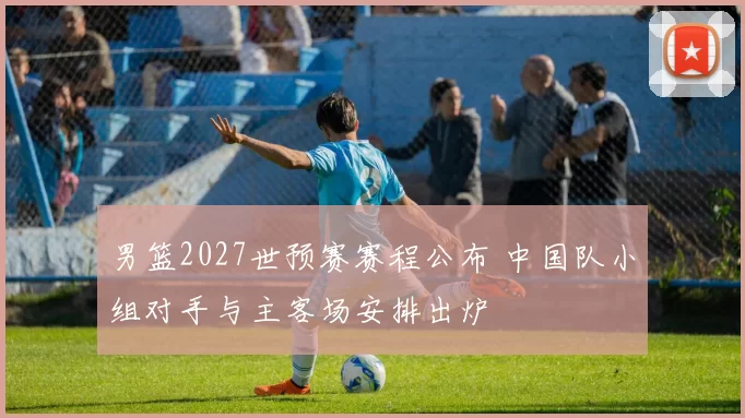 男篮2027世预赛赛程公布 中国队小组对手与主客场安排出炉