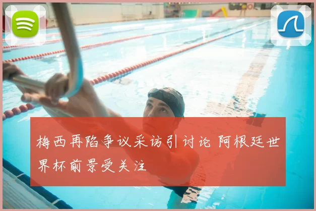 梅西再陷争议采访引讨论 阿根廷世界杯前景受关注