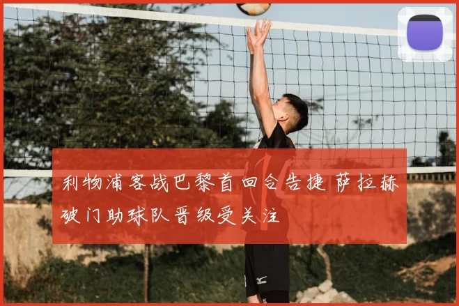 利物浦客战巴黎首回合告捷 萨拉赫破门助球队晋级受关注
