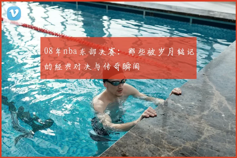 08年nba东部决赛：那些被岁月铭记的经典对决与传奇瞬间