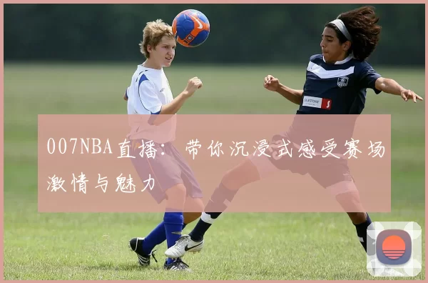 007NBA直播：带你沉浸式感受赛场激情与魅力