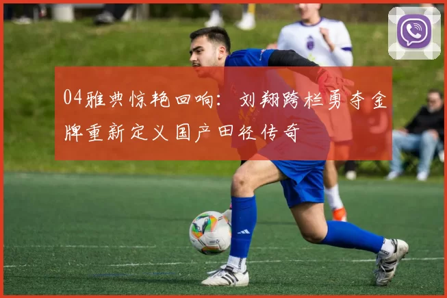 04雅典惊艳回响：刘翔跨栏勇夺金牌重新定义国产田径传奇