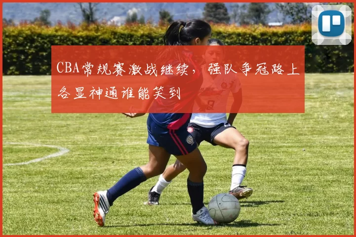 CBA常规赛激战继续,强队争冠路上各显神通谁能笑到