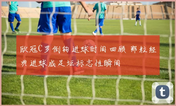 欧冠C罗倒钩进球时间回顾 那粒经典进球成足坛标志性瞬间