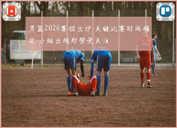 男篮2026赛程出炉 关键比赛时间确定 小组出线形势受关注