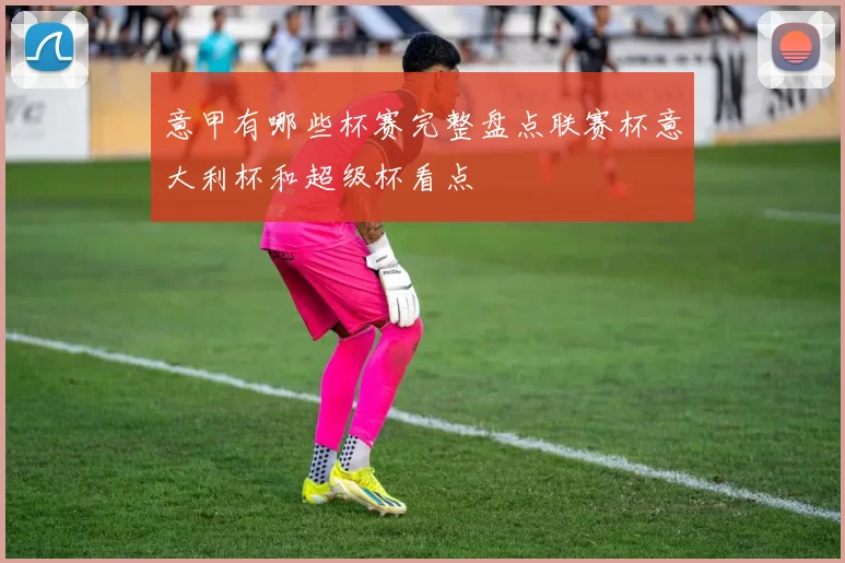 意甲有哪些杯赛完整盘点联赛杯意大利杯和超级杯看点
