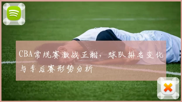 CBA常规赛激战正酣，球队排名变化与季后赛形势分析