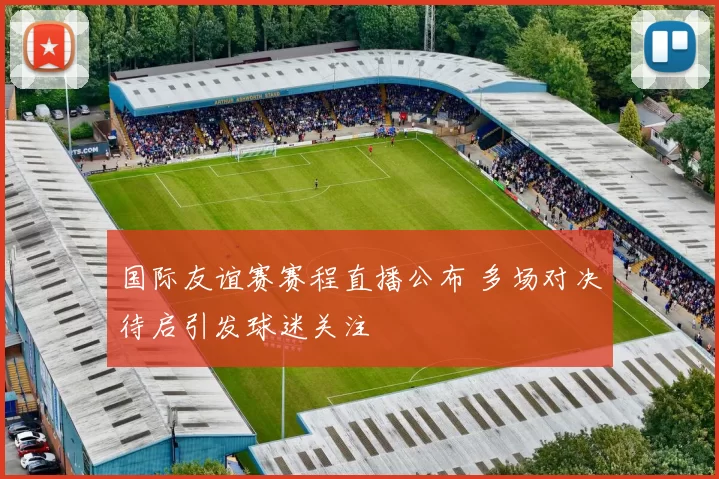 国际友谊赛赛程直播公布 多场对决待启引发球迷关注