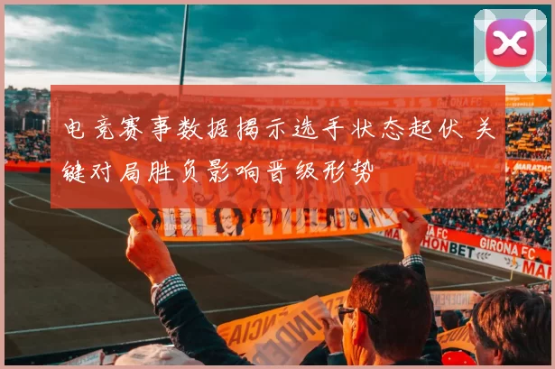 电竞赛事数据揭示选手状态起伏 关键对局胜负影响晋级形势